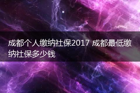 成都个人缴纳社保2017 成都最低缴纳社保多少钱