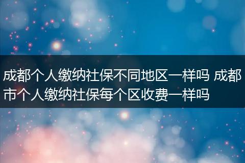 成都个人缴纳社保不同地区一样吗 成都市个人缴纳社保每个区收费一样吗