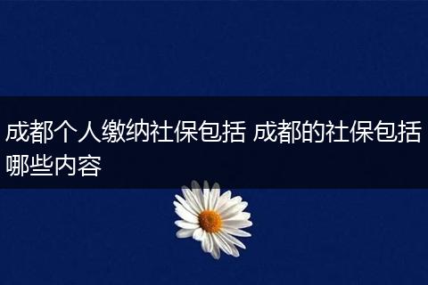 成都个人缴纳社保包括 成都的社保包括哪些内容
