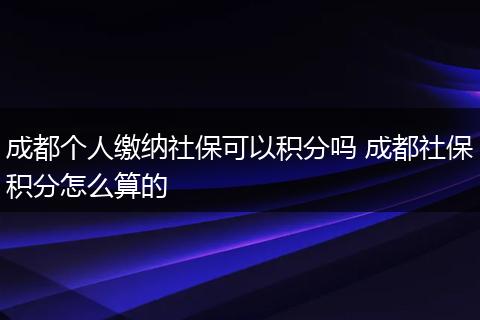 成都个人缴纳社保可以积分吗 成都社保积分怎么算的