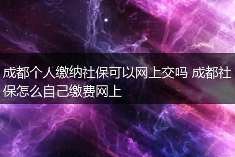 成都个人缴纳社保可以网上交吗 成都社保怎么自己缴费网上