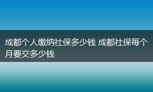 成都个人缴纳社保多少钱 成都社保每个月要交多少钱