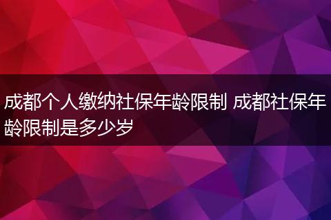 成都个人缴纳社保年龄限制 成都社保年龄限制是多少岁