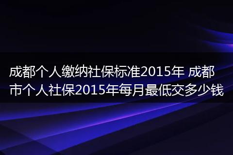 成都个人缴纳社保标准2015年 成都市个人社保2015年每月最低交多少钱