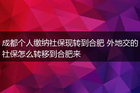 成都个人缴纳社保现转到合肥 外地交的社保怎么转移到合肥来