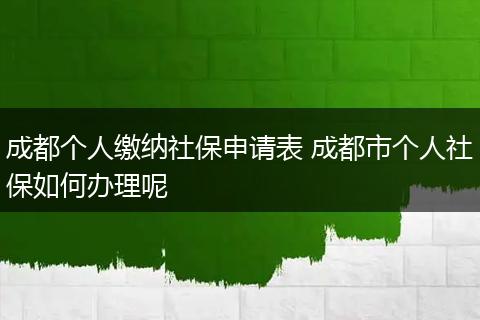 成都个人缴纳社保申请表 成都市个人社保如何办理呢