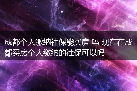 成都个人缴纳社保能买房 吗 现在在成都买房个人缴纳的社保可以吗