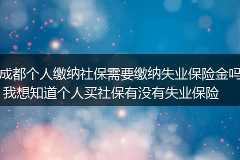 成都个人缴纳社保需要缴纳失业保险金吗 我想知道个人买社保有没有失业保险