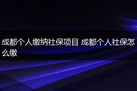 成都个人缴纳社保项目 成都个人社保怎么缴