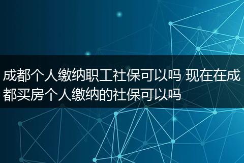 成都个人缴纳职工社保可以吗 现在在成都买房个人缴纳的社保可以吗