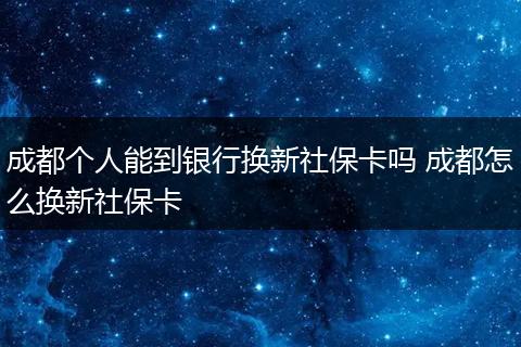 成都个人能到银行换新社保卡吗 成都怎么换新社保卡