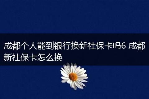 成都个人能到银行换新社保卡吗6 成都新社保卡怎么换