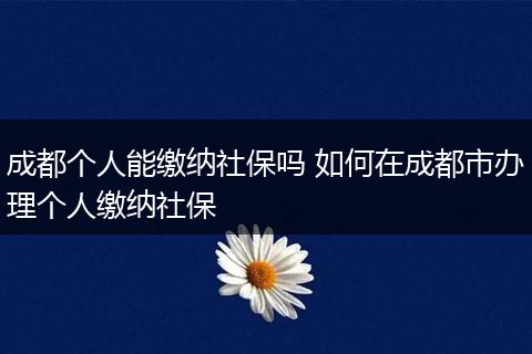 成都个人能缴纳社保吗 如何在成都市办理个人缴纳社保