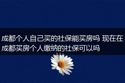 成都个人自己买的社保能买房吗 现在在成都买房个人缴纳的社保可以吗