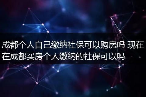 成都个人自己缴纳社保可以购房吗 现在在成都买房个人缴纳的社保可以吗
