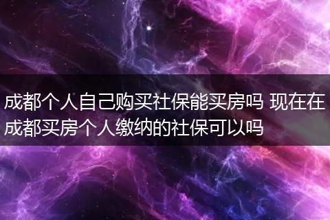 成都个人自己购买社保能买房吗 现在在成都买房个人缴纳的社保可以吗