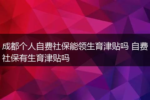 成都个人自费社保能领生育津贴吗 自费社保有生育津贴吗