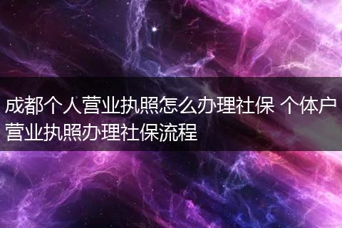 成都个人营业执照怎么办理社保 个体户营业执照办理社保流程