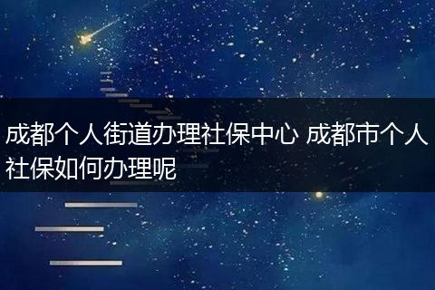 成都个人街道办理社保中心 成都市个人社保如何办理呢