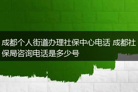 成都个人街道办理社保中心电话 成都社保局咨询电话是多少号