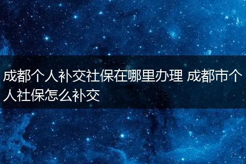 成都个人补交社保在哪里办理 成都市个人社保怎么补交
