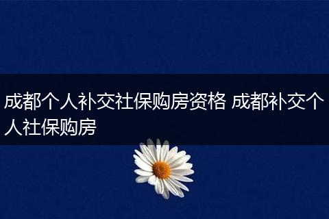 成都个人补交社保购房资格 成都补交个人社保购房