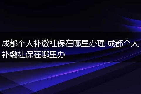 成都个人补缴社保在哪里办理 成都个人补缴社保在哪里办
