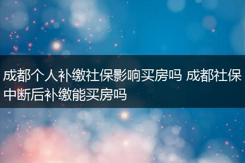 成都个人补缴社保影响买房吗 成都社保中断后补缴能买房吗