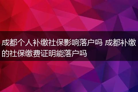 成都个人补缴社保影响落户吗 成都补缴的社保缴费证明能落户吗