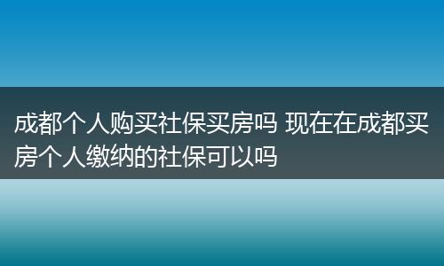 成都个人购买社保买房吗 现在在成都买房个人缴纳的社保可以吗
