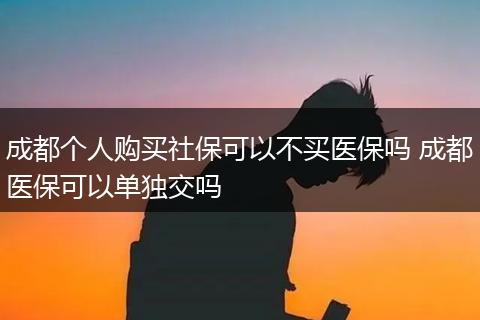 成都个人购买社保可以不买医保吗 成都医保可以单独交吗