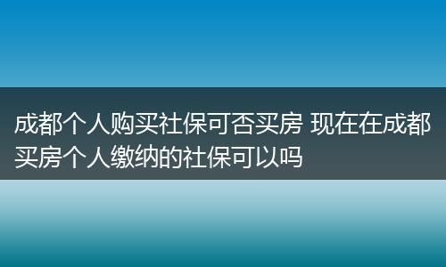 成都个人购买社保可否买房 现在在成都买房个人缴纳的社保可以吗