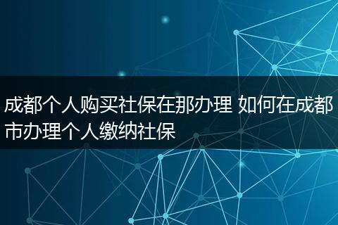 成都个人购买社保在那办理 如何在成都市办理个人缴纳社保