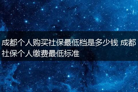 成都个人购买社保最低档是多少钱 成都社保个人缴费最低标准