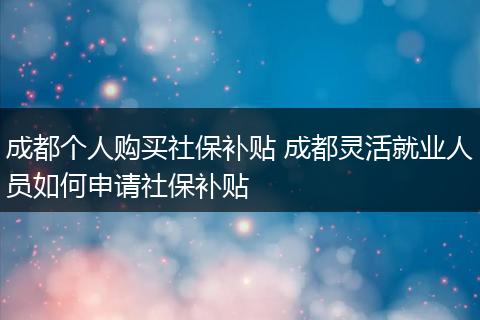 成都个人购买社保补贴 成都灵活就业人员如何申请社保补贴