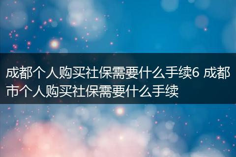 成都个人购买社保需要什么手续6 成都市个人购买社保需要什么手续