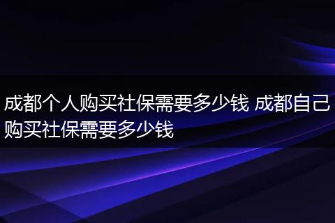 成都个人购买社保需要多少钱 成都自己购买社保需要多少钱