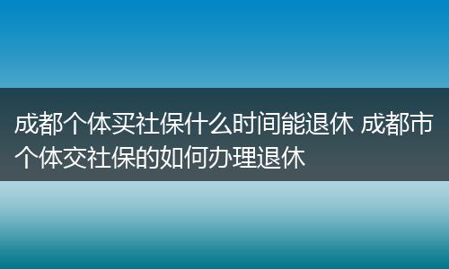 成都个体买社保什么时间能退休 成都市个体交社保的如何办理退休