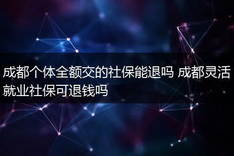 成都个体全额交的社保能退吗 成都灵活就业社保可退钱吗