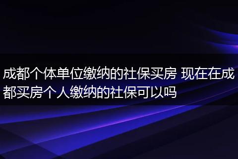 成都个体单位缴纳的社保买房 现在在成都买房个人缴纳的社保可以吗