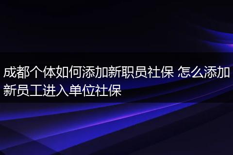 成都个体如何添加新职员社保 怎么添加新员工进入单位社保