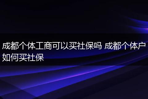 成都个体工商可以买社保吗 成都个体户如何买社保