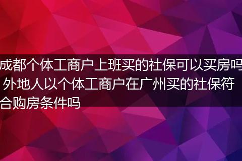 成都个体工商户上班买的社保可以买房吗 外地人以个体工商户在广州买的社保符合购房条件吗