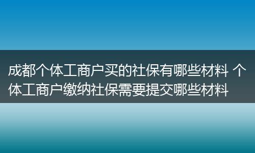 成都个体工商户买的社保有哪些材料 个体工商户缴纳社保需要提交哪些材料