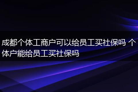 成都个体工商户可以给员工买社保吗 个体户能给员工买社保吗