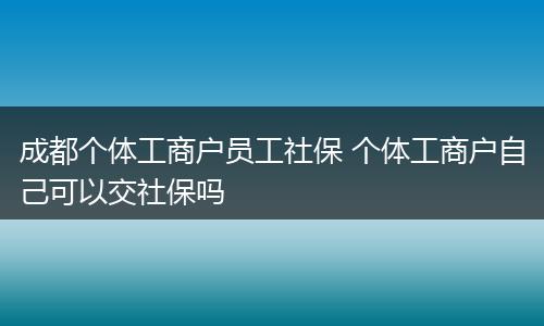 成都个体工商户员工社保 个体工商户自己可以交社保吗