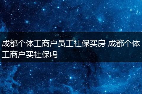 成都个体工商户员工社保买房 成都个体工商户买社保吗