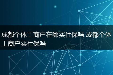 成都个体工商户在哪买社保吗 成都个体工商户买社保吗