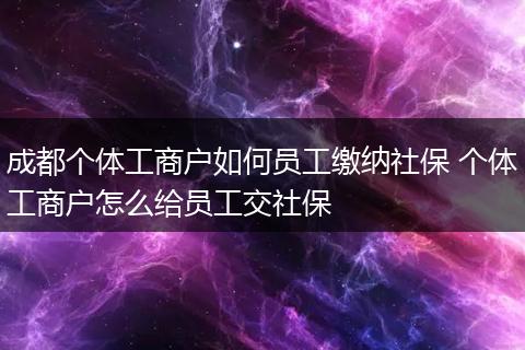 成都个体工商户如何员工缴纳社保 个体工商户怎么给员工交社保