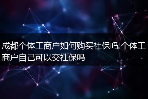 成都个体工商户如何购买社保吗 个体工商户自己可以交社保吗